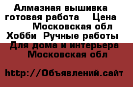 Алмазная вышивка ( готовая работа) › Цена ­ 600 - Московская обл. Хобби. Ручные работы » Для дома и интерьера   . Московская обл.